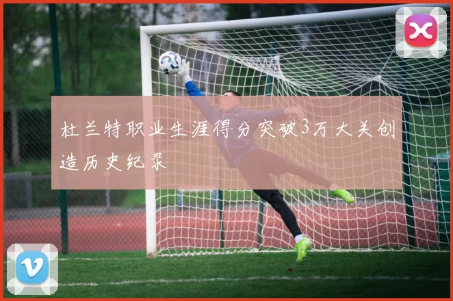 杜兰特职业生涯得分突破3万大关创造历史纪录