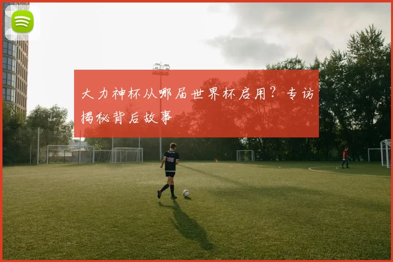 大力神杯从哪届世界杯启用？专访揭秘背后故事