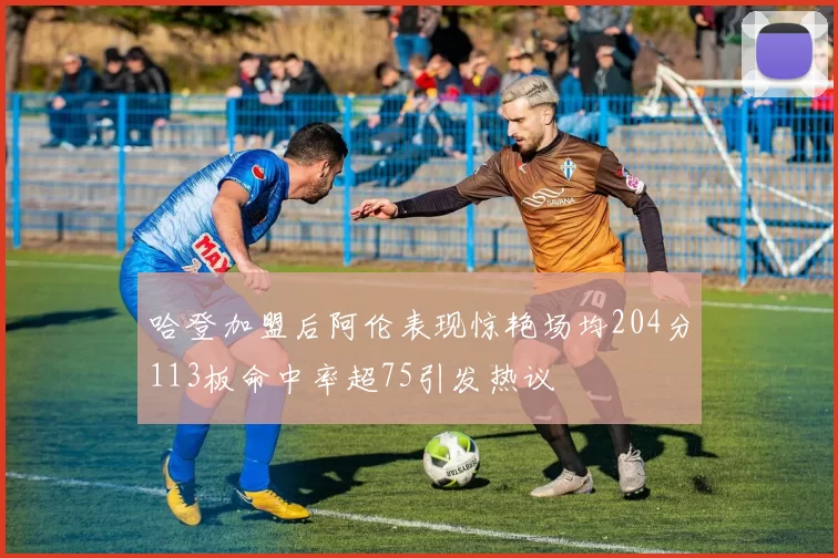 哈登加盟后阿伦表现惊艳场均204分113板命中率超75引发热议