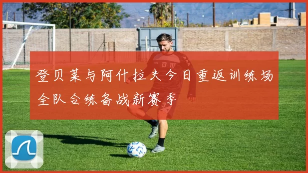 登贝莱与阿什拉夫今日重返训练场全队合练备战新赛季
