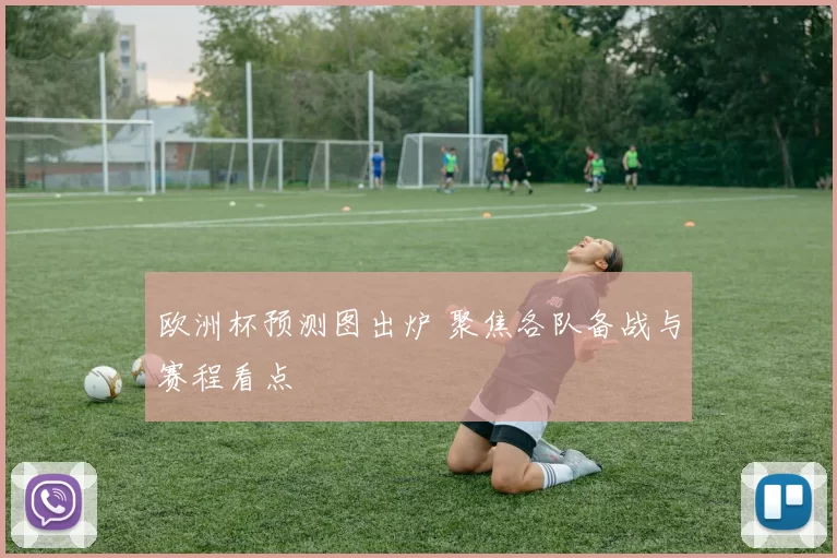 欧洲杯预测图出炉 聚焦各队备战与赛程看点