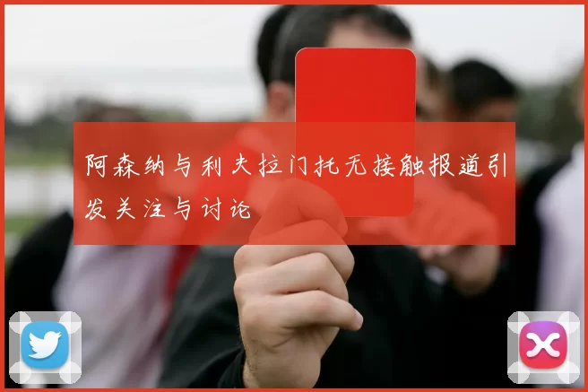 阿森纳与利夫拉门托无接触报道引发关注与讨论