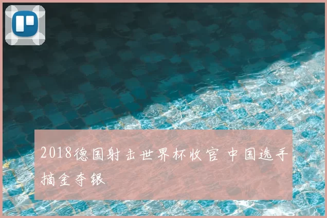 2018德国射击世界杯收官 中国选手摘金夺银